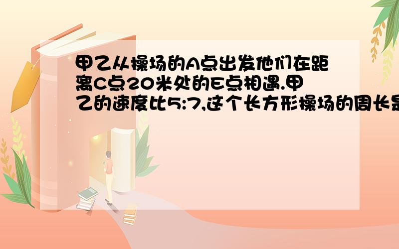 甲乙从操场的A点出发他们在距离C点20米处的E点相遇.甲乙的速度比5:7,这个长方形操场的周长是几米