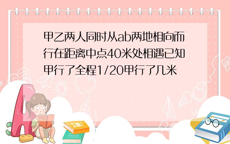 甲乙两人同时从ab两地相向而行在距离中点40米处相遇已知甲行了全程1/20甲行了几米