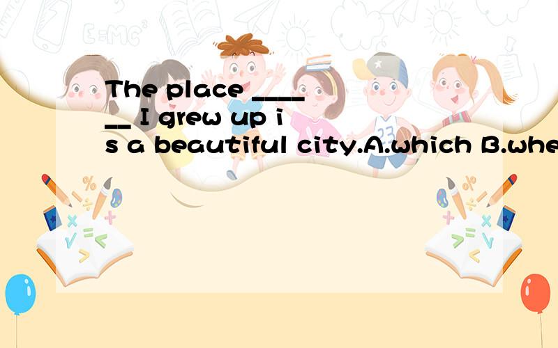 The place ______ I grew up is a beautiful city.A.which B.when C.where D.from which 为什么是c不是a那到底是因为place选c还是因为grew up才选c？