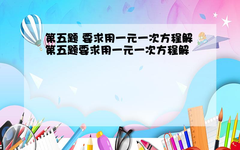 第五题 要求用一元一次方程解第五题要求用一元一次方程解