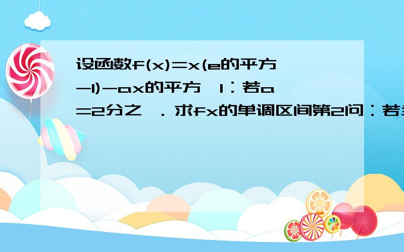 设函数f(x)=x(e的平方-1)-ax的平方,1：若a=2分之一. 求fx的单调区间第2问：若当X大于等于0时,FX大于等于0 求a的取值范围