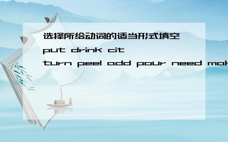 选择所给动词的适当形式填空 put drink cit turn peel add pour need make mix1.Would you please help me ( ) tweo bananas I'm busy.2.Don't ( ) cold water if you have a stomachache.3.Mom,( ) you ( ) fruit salads.4.How much honey do you ( ) for