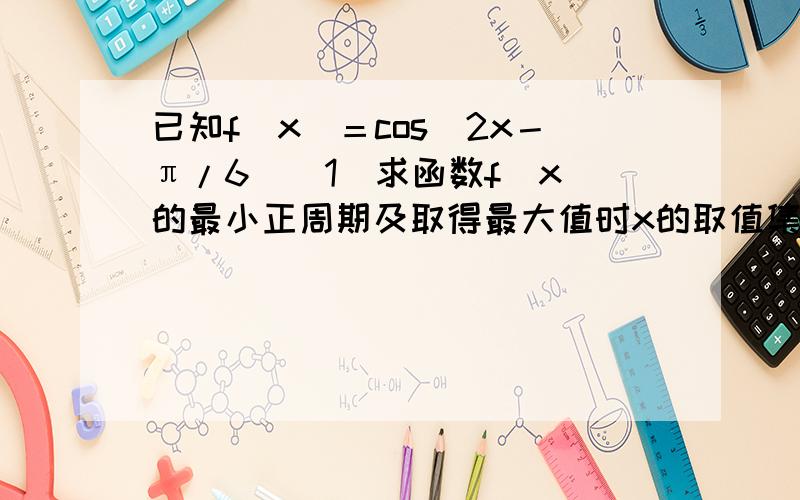 已知f（x）＝cos（2x－π/6）（1）求函数f（x）的最小正周期及取得最大值时x的取值集合（2）求函数f（x）图像的对称轴方程