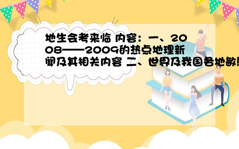 地生会考来临 内容：一、2008——2009的热点地理新闻及其相关内容 二、世界及我国各地敏感地理问题（包括内容） 这关系这我的一生啊 请哥哥姐姐、叔叔阿姨、爷爷奶奶帮帮忙 然我备战中