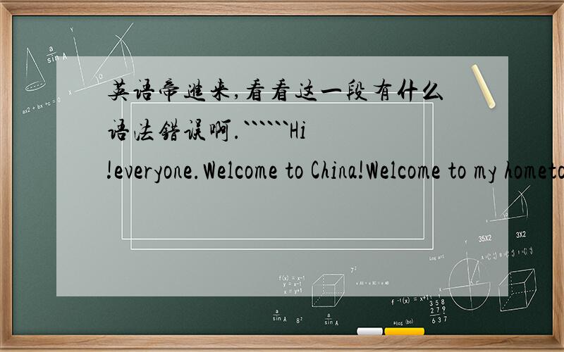 英语帝进来,看看这一段有什么语法错误啊.``````Hi!everyone.Welcome to China!Welcome to my hometown my name is XXXX.I am a fourteen-year-old student from XXXXX Junior middle school .XXXX is my hometown ,of course ,I love here .Here is a