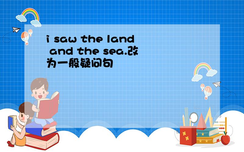 i saw the land and the sea.改为一般疑问句