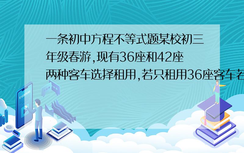 一条初中方程不等式题某校初三年级春游,现有36座和42座两种客车选择租用,若只租用36座客车若干辆,则正好坐满.若只租用42座客车,则能租少1辆,且有一辆车没有坐满,但超过30人.已知36座客车