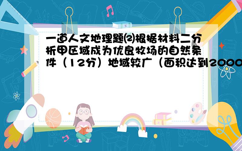 一道人文地理题⑵根据材料二分析甲区域成为优良牧场的自然条件（12分）地域较广（面积达到2000多平方千米）,地形较为平坦（地势倾斜平缓,宛若平原）；（西、北）气流在此受地形抬升,