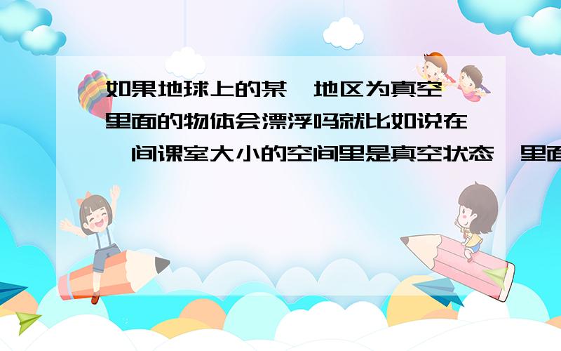 如果地球上的某一地区为真空,里面的物体会漂浮吗就比如说在一间课室大小的空间里是真空状态,里面的物体会怎么样