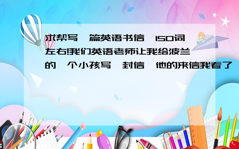 求帮写一篇英语书信,150词左右!我们英语老师让我给波兰的一个小孩写一封信,他的来信我看了,主要说了：他平常喜欢干什么,然后他还想着来中国游览,他还有一个妹妹也想来中国游玩,希望来