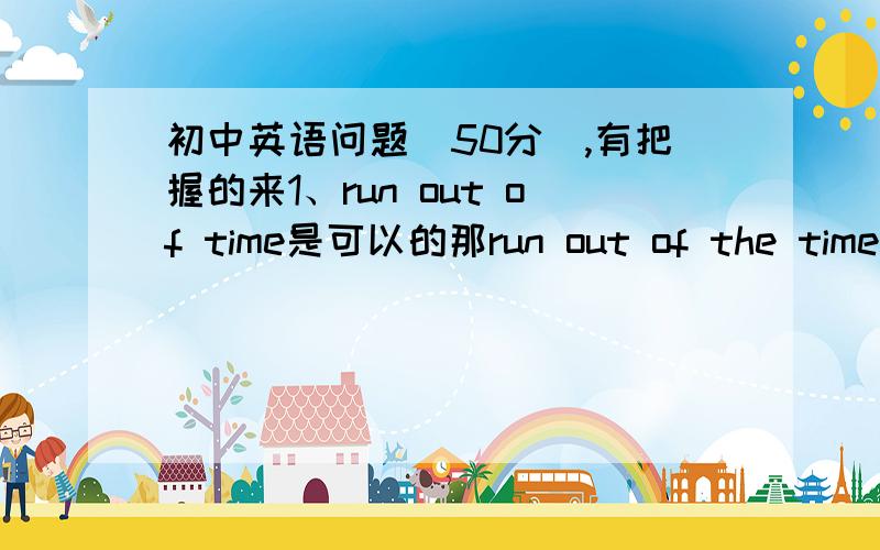 初中英语问题（50分）,有把握的来1、run out of time是可以的那run out of the time呢?如果time换成可数名词,比如说pen那应该怎么写?用单数复数?加the么?2、有before和after要用完成时么?还是用过去时和