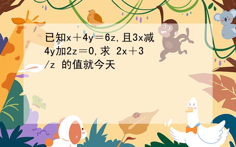 已知x＋4y＝6z,且3x减4y加2z＝0,求 2x＋3/z 的值就今天