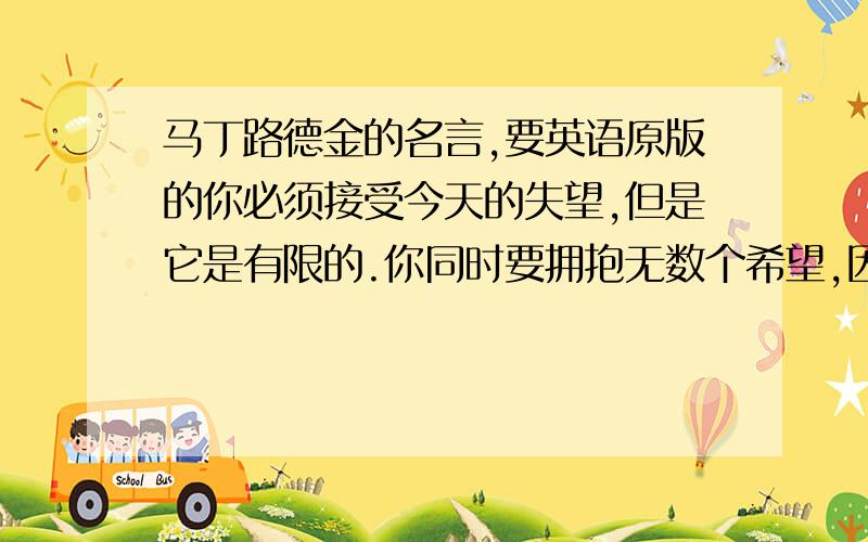 马丁路德金的名言,要英语原版的你必须接受今天的失望,但是它是有限的.你同时要拥抱无数个希望,因为它是无穷的.