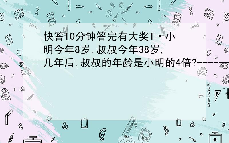 快答10分钟答完有大奖1·小明今年8岁,叔叔今年38岁,几年后,叔叔的年龄是小明的4倍?-----------------------------------------------------------3 2 5 4- - - - 0.38 2·按从小到大的顺序.5 3 9 7