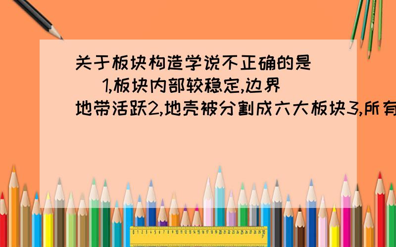 关于板块构造学说不正确的是（ ）1,板块内部较稳定,边界地带活跃2,地壳被分割成六大板块3,所有有板块既有大陆又有海洋4,海洋与陆地的相对位置不变我感觉3,4都错.那既然4对，那太平洋板