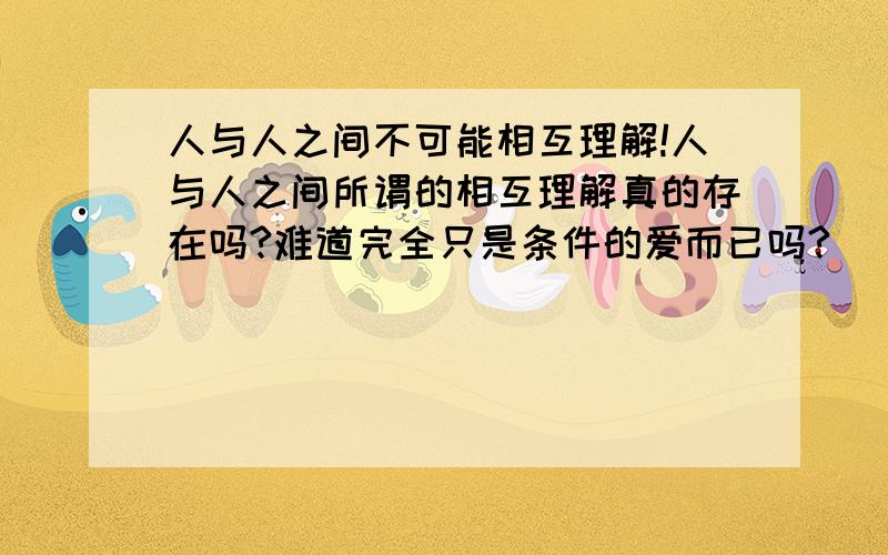 人与人之间不可能相互理解!人与人之间所谓的相互理解真的存在吗?难道完全只是条件的爱而已吗?