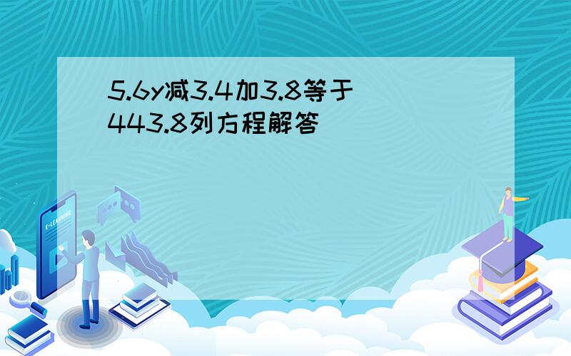 5.6y减3.4加3.8等于443.8列方程解答