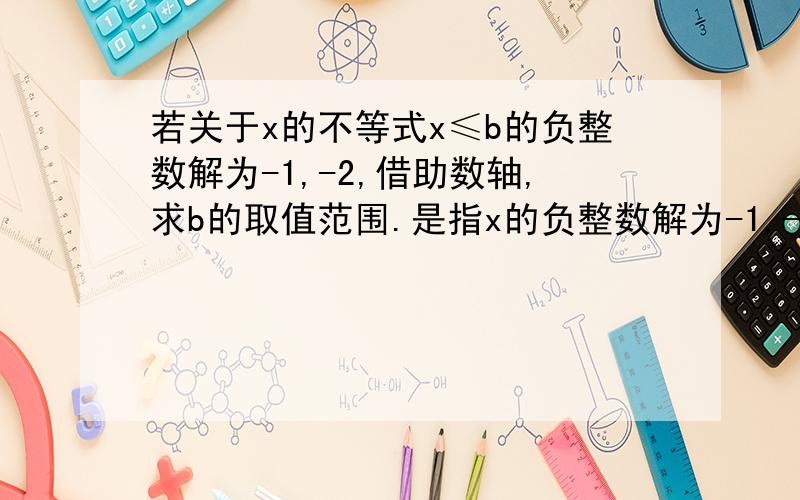 若关于x的不等式x≤b的负整数解为-1,-2,借助数轴,求b的取值范围.是指x的负整数解为-1,-2,还是b的负