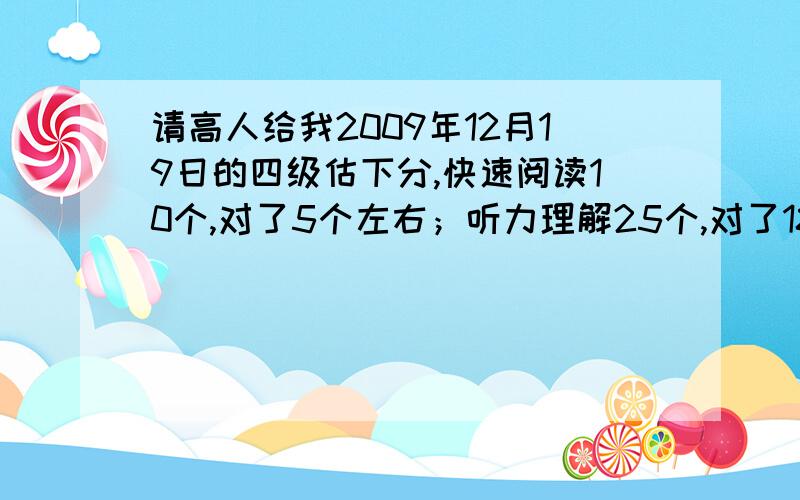 请高人给我2009年12月19日的四级估下分,快速阅读10个,对了5个左右；听力理解25个,对了18个左右；听力填空单词8个,对了5个左右；听力填空句子3个,对了2个左右；选词填空10个,对了4个左右；阅