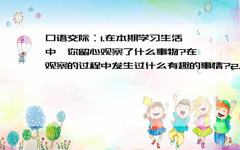 口语交际：1.在本期学习生活中,你留心观察了什么事物?在观察的过程中发生过什么有趣的事情?2.你口语交际：1.在本期学习生活中,你留心观察了什么事物?在观察的过程中发生过什么有趣的