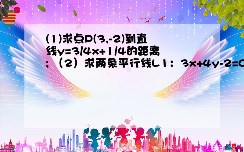 (1)求点P(3,-2)到直线y=3/4x+1/4的距离; （2）求两条平行线L1：3x+4y-2=0和L2:6x+8y-3=0之间的距离(1)求点P(3,-2)到直线y=3/4x+1/4的距离;（2）求两条平行线L1：3x+4y-2=0和L2:6x+8y-3=0之间的距离