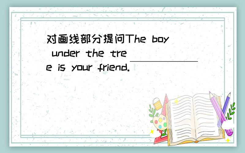 对画线部分提问The boy under the tree is your friend.￣￣￣￣￣￣