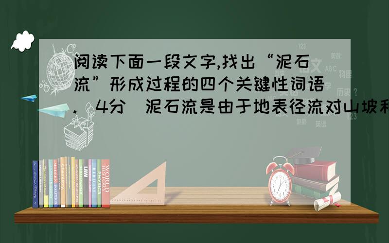 阅读下面一段文字,找出“泥石流”形成过程的四个关键性词语.（4分）泥石流是由于地表径流对山坡和沟床不断冲蚀掏挖,山体塌滑下来的大量泥沙石块等固体物质被水流挟带搅拌,在重力和