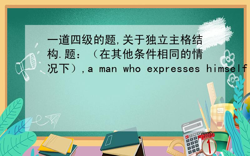 一道四级的题,关于独立主格结构.题：（在其他条件相同的情况下）,a man who expresses himself effectively is sure to succeed more rapidly than a man whose command of language is poor.other things being equal我的是：if othe