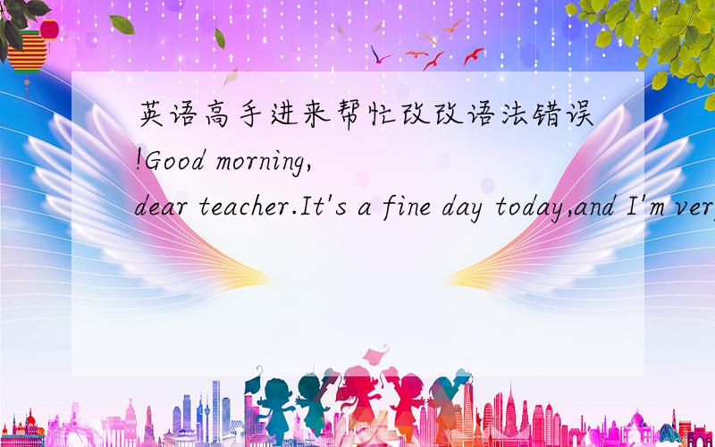 英语高手进来帮忙改改语法错误!Good morning,dear teacher.It's a fine day today,and I'm very glad to be here for this interview.First of all,let me introduce myself.My name is ***,I was born on *****.I came from ****,a famous city with a l