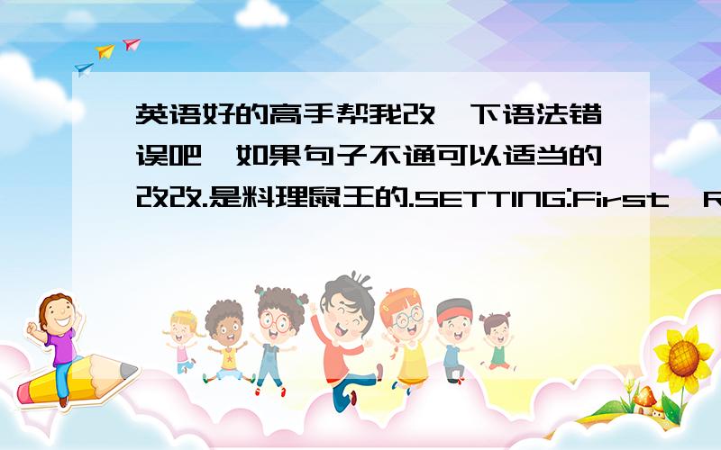 英语好的高手帮我改一下语法错误吧,如果句子不通可以适当的改改.是料理鼠王的.SETTING:First,Remy was rushed to a dining room inthe sewers.When he sewers came out,he finds it was Mr Gusteau’s restaurant.Then his luck fe