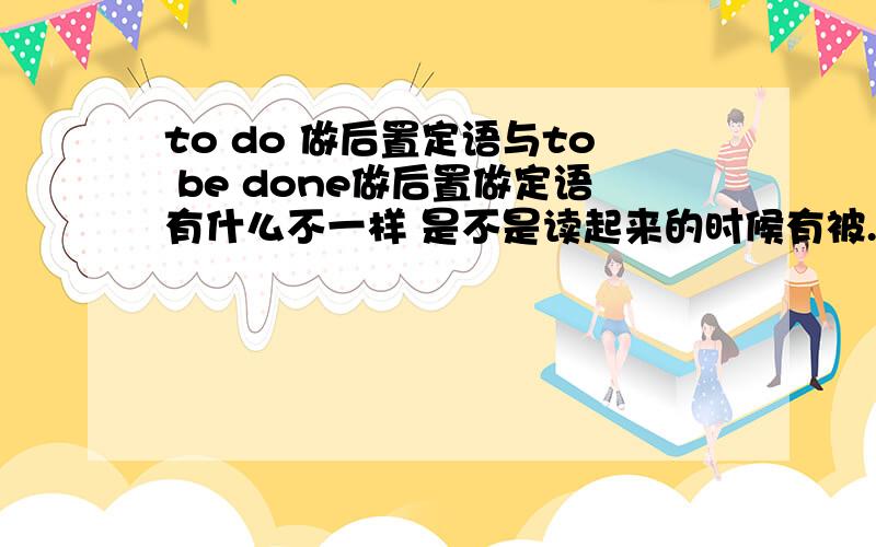 to do 做后置定语与to be done做后置做定语有什么不一样 是不是读起来的时候有被..的意思啊