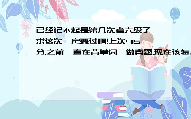 已经记不起是第几次考六级了,求这次一定要过啊!上次415分.之前一直在背单词,做真题.现在该怎么准备?听力：选择题13个左右,听写句子一个都没听全；阅读：不稳定,有时做对8成,有时对六成