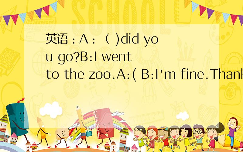 英语：A：（ )did you go?B:I went to the zoo.A:( B:I'm fine.Thank you 括号里应填哪个单词