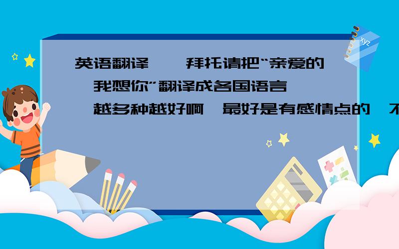 英语翻译嗯…拜托请把“亲爱的,我想你”翻译成各国语言…嗯…越多种越好啊…最好是有感情点的…不要硬硬的翻译…拜托了…想写给喜欢的男生看…可是自己又不会…谢谢啦……麻烦最好