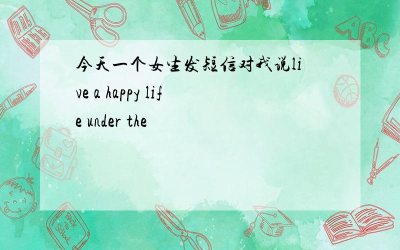 今天一个女生发短信对我说live a happy life under the