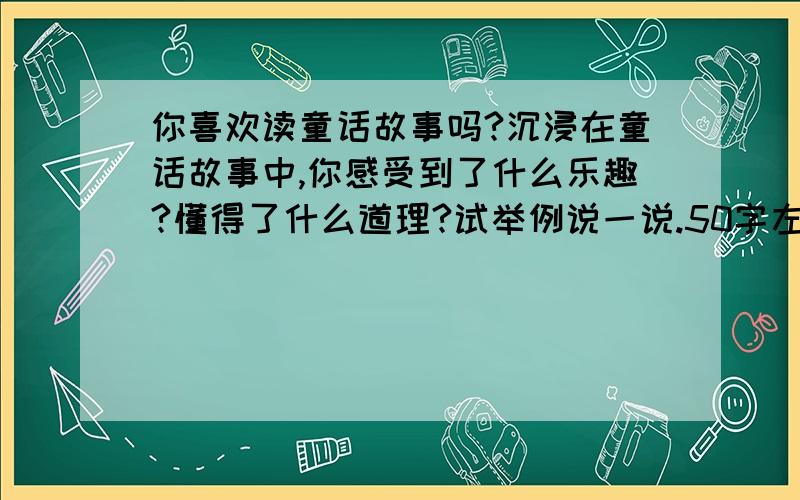 你喜欢读童话故事吗?沉浸在童话故事中,你感受到了什么乐趣?懂得了什么道理?试举例说一说.50字左右就行!