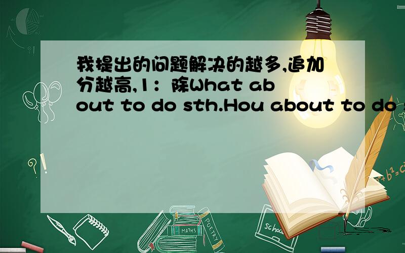 我提出的问题解决的越多,追加分越高,1：除What about to do sth.Hou about to do stn.Would like to dowant to do还有什么句型加to do2：回答动词填空的题目有什么规律吗?3：自由叙述一些题目的规律（比如改