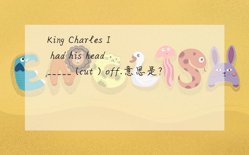 King Charles I had his head _____ (cut ) off.意思是?