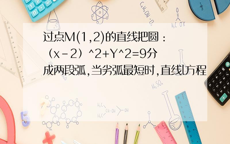 过点M(1,2)的直线把圆：（x-2）^2+Y^2=9分成两段弧,当劣弧最短时,直线l方程