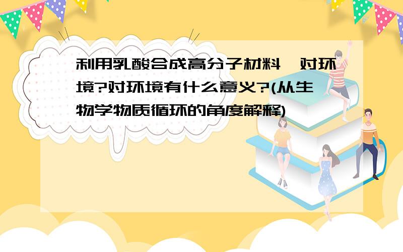 利用乳酸合成高分子材料,对环境?对环境有什么意义?(从生物学物质循环的角度解释)