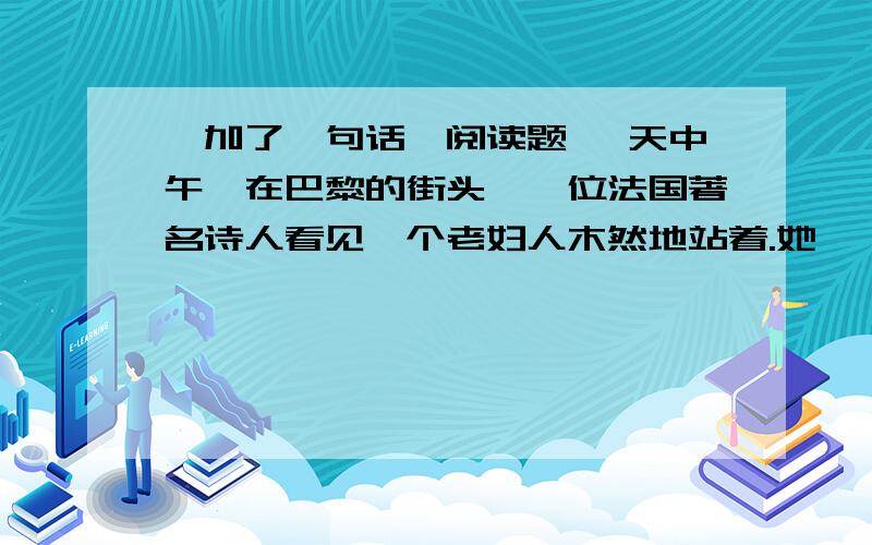 《加了一句话》阅读题 一天中午,在巴黎的街头,一位法国著名诗人看见一个老妇人木然地站着.她佝偻着腰,一天中午,在巴黎的街头,一位法国著名诗人看见一个老妇人木然地站着.她佝偻着腰,