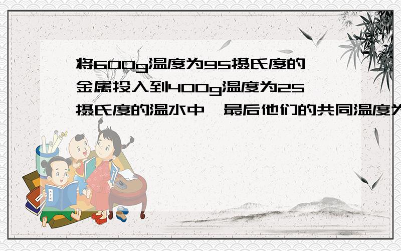 将600g温度为95摄氏度的金属投入到400g温度为25摄氏度的温水中,最后他们的共同温度为35摄氏度,假设金属块放出的热量全部被水吸收,没有热量损失,求金属块的比热.