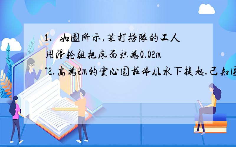 1、如图所示,某打捞队的工人用滑轮组把底面积为0．02m^2,高为2m的实心圆柱体从水下提起,已知圆柱体的密度为2．0×l0^3kg／m^3,水的密度为1．0×10^3kg／m^3,滑轮组的机械效率是70％(g取10N／kg,滑