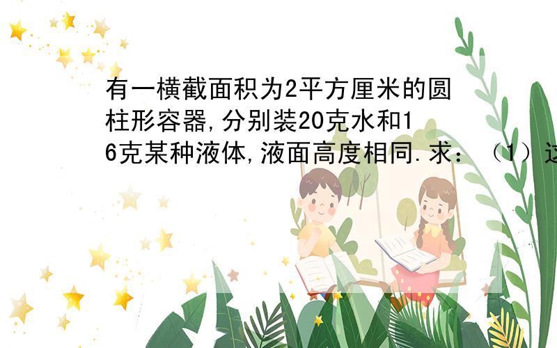 有一横截面积为2平方厘米的圆柱形容器,分别装20克水和16克某种液体,液面高度相同.求：（1）这种液体的密度是多少?（2）液体对容器底部的压力、压强各是多少?