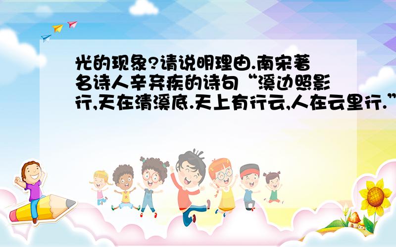 光的现象?请说明理由.南宋著名诗人辛弃疾的诗句“溪边照影行,天在清溪底.天上有行云,人在云里行.”中所描写的“天在清溪底”和“人在云里行”两种情景,是光的（ ）A．反射现象 B．折