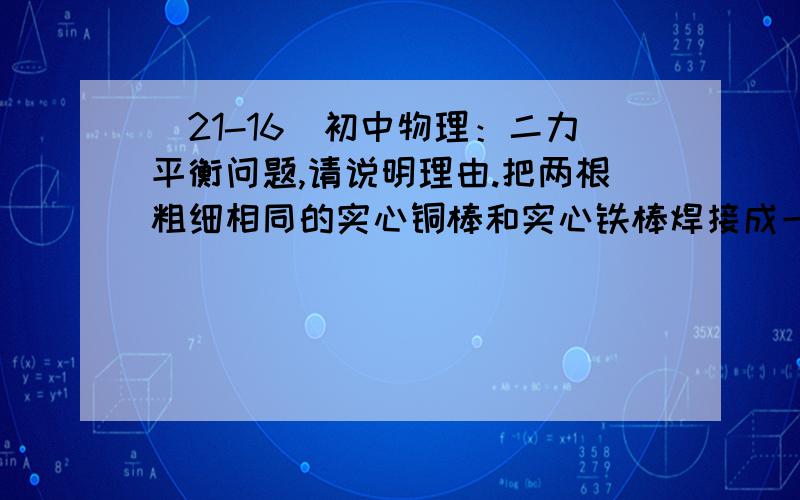 （21-16）初中物理：二力平衡问题,请说明理由.把两根粗细相同的实心铜棒和实心铁棒焊接成一根长直棒,当在它们的接合处用细绳吊起时,恰好水平平衡.这说明（ρ铜>ρ铁）（ ）A．铜棒比铁