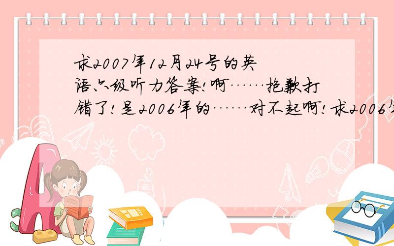 求2007年12月24号的英语六级听力答案!啊……抱歉打错了!是2006年的……对不起啊!求2006年的答案!对不起!