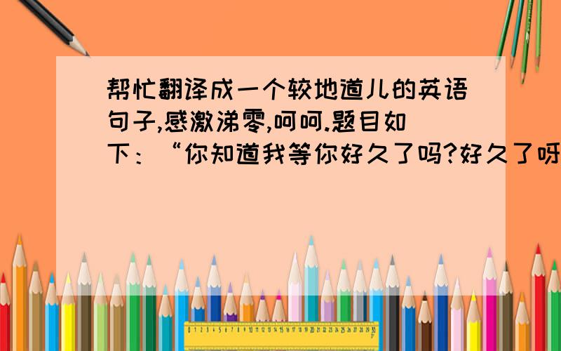 帮忙翻译成一个较地道儿的英语句子,感激涕零,呵呵.题目如下：“你知道我等你好久了吗?好久了呀.”不要网络在线翻译的呀，O(∩_∩)O~