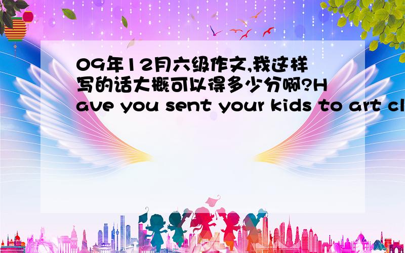 09年12月六级作文,我这样写的话大概可以得多少分啊?Have you sent your kids to art classes?According to the recent survey,84.6% of population trends to send their kids to a variety of art classes rather than just stay in classes to a