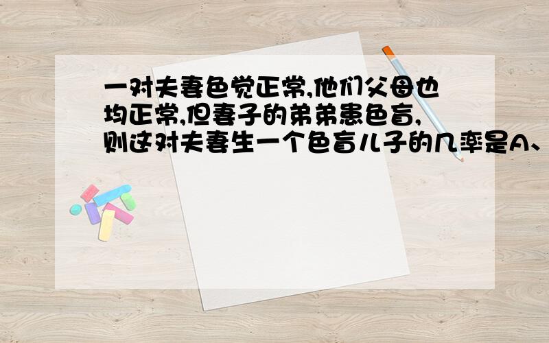 一对夫妻色觉正常,他们父母也均正常,但妻子的弟弟患色盲,则这对夫妻生一个色盲儿子的几率是A、0B、1/2C、1/4D、1/8